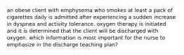 an obese client with emphysema who smokes at least a pack of cigarettes daily is admitted after experiencing a sudden increase in dyspnea and activity tolerance. oxygen therapy is initiated and it is determined that the client will be discharged with oxygen. which information is most important for the nurse to emphasize in the discharge teaching plan?