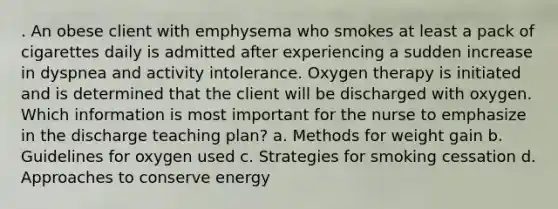 . An obese client with emphysema who smokes at least a pack of cigarettes daily is admitted after experiencing a sudden increase in dyspnea and activity intolerance. Oxygen therapy is initiated and is determined that the client will be discharged with oxygen. Which information is most important for the nurse to emphasize in the discharge teaching plan? a. Methods for weight gain b. Guidelines for oxygen used c. Strategies for smoking cessation d. Approaches to conserve energy