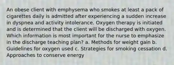 An obese client with emphysema who smokes at least a pack of cigarettes daily is admitted after experiencing a sudden increase in dyspnea and activity intolerance. Oxygen therapy is initiated and is determined that the client will be discharged with oxygen. Which information is most important for the nurse to emphasize in the discharge teaching plan? a. Methods for weight gain b. Guidelines for oxygen used c. Strategies for smoking cessation d. Approaches to conserve energy