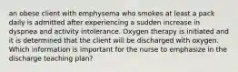 an obese client with emphysema who smokes at least a pack daily is admitted after experiencing a sudden increase in dyspnea and activity intolerance. Oxygen therapy is initiated and it is determined that the client will be discharged with oxygen. Which information is important for the nurse to emphasize in the discharge teaching plan?