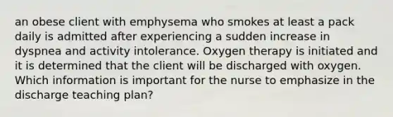 an obese client with emphysema who smokes at least a pack daily is admitted after experiencing a sudden increase in dyspnea and activity intolerance. Oxygen therapy is initiated and it is determined that the client will be discharged with oxygen. Which information is important for the nurse to emphasize in the discharge teaching plan?