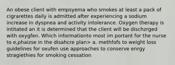 An obese client with empsyema who smokes at least a pack of cigrarettes daily is admitted after experiencing a sodium increase in dyspnea and activity intolerance. Oxygen therapy is intitated an it is determined that the client will be dischzrged with oxygfen. Which informationto most im portant for the nurse to e,phaizse in the disahcre plan> a. methfofs to weight loss guidelines for oxufen use approaches to conserve enrgy stragiethies for smoking cessation