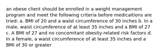 an obese client should be enrolled in a weight management program and meet the following criteria before medicaitions are tried: a. BMI of 20 and a waist circumference of 30 inches b. In a male, waist circumference of at least 35 inches and a BMI of 27 c. A BMI of 27 and no concomitant obesity-related risk factors d. In a female, a waist circumference of at least 35 inches and a BMI of 30 or greater