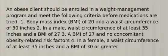 An obese client should be enrolled in a weight-management program and meet the following criteria before medications are tried: 1. Body mass index (BMI) of 20 and a waist circumference of 30 inches 2. In a male, waist circumference of at least 35 inches and a BMI of 27 3. A BMI of 27 and no concomitant obesity-related risk factors 4. In a female, a waist circumference of at least 35 inches and a BMI of 30 or greater