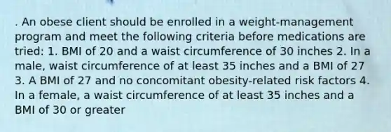 . An obese client should be enrolled in a weight-management program and meet the following criteria before medications are tried: 1. BMI of 20 and a waist circumference of 30 inches 2. In a male, waist circumference of at least 35 inches and a BMI of 27 3. A BMI of 27 and no concomitant obesity-related risk factors 4. In a female, a waist circumference of at least 35 inches and a BMI of 30 or greater