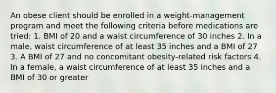 An obese client should be enrolled in a weight-management program and meet the following criteria before medications are tried: 1. BMI of 20 and a waist circumference of 30 inches 2. In a male, waist circumference of at least 35 inches and a BMI of 27 3. A BMI of 27 and no concomitant obesity-related risk factors 4. In a female, a waist circumference of at least 35 inches and a BMI of 30 or greater