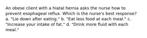 An obese client with a hiatal hernia asks the nurse how to prevent esophageal reflux. Which is the nurse's best response? a. "Lie down after eating." b. "Eat less food at each meal." c. "Increase your intake of fat." d. "Drink more fluid with each meal."