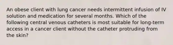 An obese client with lung cancer needs intermittent infusion of IV solution and medication for several months. Which of the following central venous catheters is most suitable for long-term access in a cancer client without the catheter protruding from the skin?