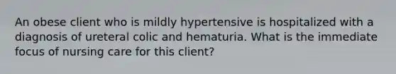 An obese client who is mildly hypertensive is hospitalized with a diagnosis of ureteral colic and hematuria. What is the immediate focus of nursing care for this client?