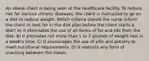 An obese client is being seen at the healthcare facility. To reduce risk for various chronic diseases, the client is instructed to go on a diet to reduce weight. Which criteria should the nurse inform the client to look for in the diet plan before the client starts a diet? A) It eliminates the use of all forms of fat and oils from the diet. B) It promotes not more than 1 to 2 pounds of weight loss in a week's time. C) It encourages the use of pills and potions to meet nutritional requirements. D) It restricts any form of snacking between the meals.