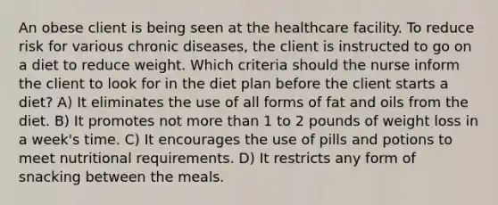 An obese client is being seen at the healthcare facility. To reduce risk for various chronic diseases, the client is instructed to go on a diet to reduce weight. Which criteria should the nurse inform the client to look for in the diet plan before the client starts a diet? A) It eliminates the use of all forms of fat and oils from the diet. B) It promotes not more than 1 to 2 pounds of weight loss in a week's time. C) It encourages the use of pills and potions to meet nutritional requirements. D) It restricts any form of snacking between the meals.