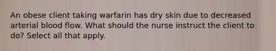 An obese client taking warfarin has dry skin due to decreased arterial blood flow. What should the nurse instruct the client to do? Select all that apply.