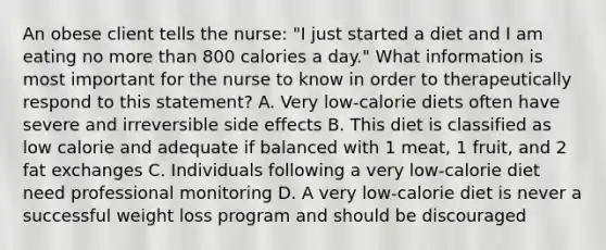 An obese client tells the nurse: "I just started a diet and I am eating no <a href='https://www.questionai.com/knowledge/keWHlEPx42-more-than' class='anchor-knowledge'>more than</a> 800 calories a day." What information is most important for the nurse to know in order to therapeutically respond to this statement? A. Very low-calorie diets often have severe and irreversible side effects B. This diet is classified as low calorie and adequate if balanced with 1 meat, 1 fruit, and 2 fat exchanges C. Individuals following a very low-calorie diet need professional monitoring D. A very low-calorie diet is never a successful weight loss program and should be discouraged