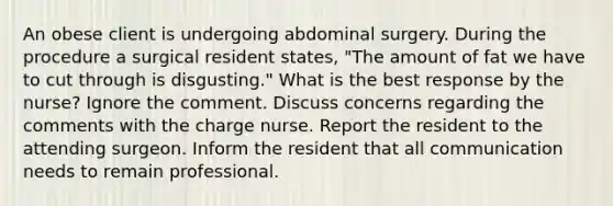 An obese client is undergoing abdominal surgery. During the procedure a surgical resident states, "The amount of fat we have to cut through is disgusting." What is the best response by the nurse? Ignore the comment. Discuss concerns regarding the comments with the charge nurse. Report the resident to the attending surgeon. Inform the resident that all communication needs to remain professional.