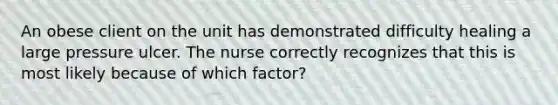 An obese client on the unit has demonstrated difficulty healing a large pressure ulcer. The nurse correctly recognizes that this is most likely because of which factor?