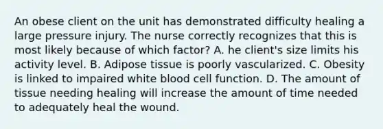 An obese client on the unit has demonstrated difficulty healing a large pressure injury. The nurse correctly recognizes that this is most likely because of which factor? A. he client's size limits his activity level. B. Adipose tissue is poorly vascularized. C. Obesity is linked to impaired white blood cell function. D. The amount of tissue needing healing will increase the amount of time needed to adequately heal the wound.