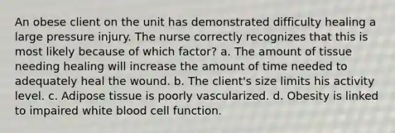 An obese client on the unit has demonstrated difficulty healing a large pressure injury. The nurse correctly recognizes that this is most likely because of which factor? a. The amount of tissue needing healing will increase the amount of time needed to adequately heal the wound. b. The client's size limits his activity level. c. Adipose tissue is poorly vascularized. d. Obesity is linked to impaired white blood cell function.