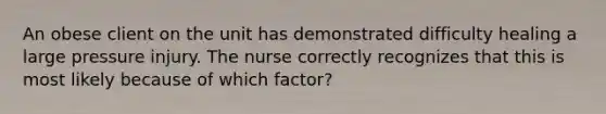 An obese client on the unit has demonstrated difficulty healing a large pressure injury. The nurse correctly recognizes that this is most likely because of which factor?