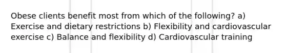 Obese clients benefit most from which of the following? a) Exercise and dietary restrictions b) Flexibility and cardiovascular exercise c) Balance and flexibility d) Cardiovascular training