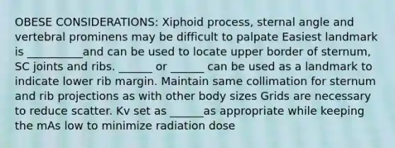 OBESE CONSIDERATIONS: Xiphoid process, sternal angle and vertebral prominens may be difficult to palpate Easiest landmark is __________and can be used to locate upper border of sternum, SC joints and ribs. ______ or ______ can be used as a landmark to indicate lower rib margin. Maintain same collimation for sternum and rib projections as with other body sizes Grids are necessary to reduce scatter. Kv set as ______as appropriate while keeping the mAs low to minimize radiation dose