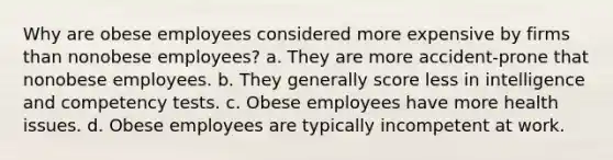 Why are obese employees considered more expensive by firms than nonobese employees? a. They are more accident-prone that nonobese employees. b. They generally score less in intelligence and competency tests. c. Obese employees have more health issues. d. Obese employees are typically incompetent at work.