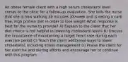 An obese female client with a high serum cholesterol level comes to the clinic for a follow-up evaluation. She tells the nurse that she is now walking 30 minutes 3X/week and is eating a carb free, high protein diet in order to lose weight What response is best for the nurse to provide? A) Explain to the client that her diet choice is not helpful in lowering cholesterol levels B) Discuss the importance of maintaining a target heart rate during each exercise period C) Teach the client additional ways to lower cholesterol, including stress management D) Praise the client for her exercise and dieting efforts and encourage her to continue with this program