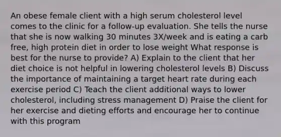 An obese female client with a high serum cholesterol level comes to the clinic for a follow-up evaluation. She tells the nurse that she is now walking 30 minutes 3X/week and is eating a carb free, high protein diet in order to lose weight What response is best for the nurse to provide? A) Explain to the client that her diet choice is not helpful in lowering cholesterol levels B) Discuss the importance of maintaining a target heart rate during each exercise period C) Teach the client additional ways to lower cholesterol, including stress management D) Praise the client for her exercise and dieting efforts and encourage her to continue with this program