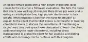 An obese female client with a high serum cholesterol level comes to the clinic for a follow-up evaluation. She tells the nurse that she is now walking 30 minutes three times per week and is eating a carbohydrate free, high protein diet in order to lose weight. What response is best for the nurse to provide? a) explain to the client that her diet choice is not helpful in lowering cholesterol levels b) discuss the importance of maintaining a target heart rate during each exercise period c) teach the client additional ways to lower cholesterol, including stress management d) praise the client for her exercise and dieting efforts and encourage her to continue with this program