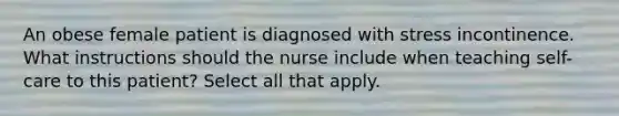 An obese female patient is diagnosed with stress incontinence. What instructions should the nurse include when teaching self-care to this patient? Select all that apply.