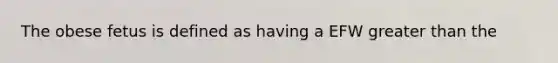 The obese fetus is defined as having a EFW <a href='https://www.questionai.com/knowledge/ktgHnBD4o3-greater-than' class='anchor-knowledge'>greater than</a> the