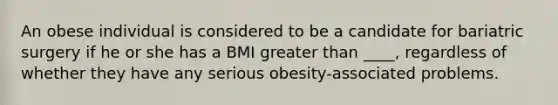 An obese individual is considered to be a candidate for bariatric surgery if he or she has a BMI greater than ____, regardless of whether they have any serious obesity-associated problems.