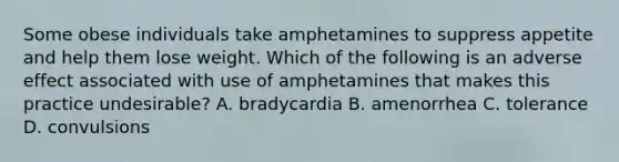 Some obese individuals take amphetamines to suppress appetite and help them lose weight. Which of the following is an adverse effect associated with use of amphetamines that makes this practice undesirable? A. bradycardia B. amenorrhea C. tolerance D. convulsions