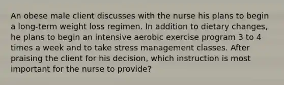 An obese male client discusses with the nurse his plans to begin a long-term weight loss regimen. In addition to dietary changes, he plans to begin an intensive aerobic exercise program 3 to 4 times a week and to take stress management classes. After praising the client for his decision, which instruction is most important for the nurse to provide?