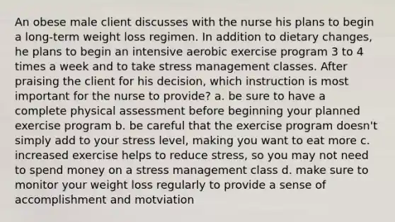 An obese male client discusses with the nurse his plans to begin a long-term weight loss regimen. In addition to dietary changes, he plans to begin an intensive aerobic exercise program 3 to 4 times a week and to take stress management classes. After praising the client for his decision, which instruction is most important for the nurse to provide? a. be sure to have a complete physical assessment before beginning your planned exercise program b. be careful that the exercise program doesn't simply add to your stress level, making you want to eat more c. increased exercise helps to reduce stress, so you may not need to spend money on a stress management class d. make sure to monitor your weight loss regularly to provide a sense of accomplishment and motviation