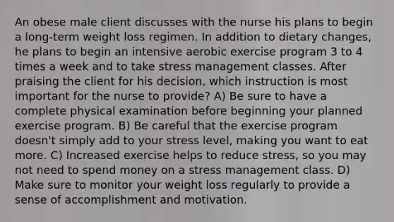 An obese male client discusses with the nurse his plans to begin a long-term weight loss regimen. In addition to dietary changes, he plans to begin an intensive aerobic exercise program 3 to 4 times a week and to take stress management classes. After praising the client for his decision, which instruction is most important for the nurse to provide? A) Be sure to have a complete physical examination before beginning your planned exercise program. B) Be careful that the exercise program doesn't simply add to your stress level, making you want to eat more. C) Increased exercise helps to reduce stress, so you may not need to spend money on a stress management class. D) Make sure to monitor your weight loss regularly to provide a sense of accomplishment and motivation.