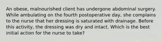 An obese, malnourished client has undergone abdominal surgery. While ambulating on the fourth postoperative day, she complains to the nurse that her dressing is saturated with drainage. Before this activity, the dressing was dry and intact. Which is the best initial action for the nurse to take?