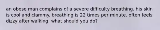 an obese man complains of a severe difficulty breathing. his skin is cool and clammy. breathing is 22 times per minute. often feels dizzy after walking. what should you do?