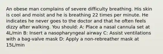 An obese man complains of severe difficulty breathing. His skin is cool and moist and he is breathing 22 times per minute. He indicates he never goes to the doctor and that he often feels dizzy after walking. You should: A: Place a nasal cannula set at 4L/min B: Insert a nasopharyngeal airway C: Assist ventilations with a bag-valve mask D: Apply a non-rebreather mask at 15L/min