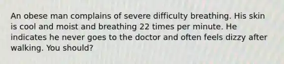 An obese man complains of severe difficulty breathing. His skin is cool and moist and breathing 22 times per minute. He indicates he never goes to the doctor and often feels dizzy after walking. You should?