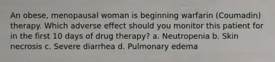 An obese, menopausal woman is beginning warfarin (Coumadin) therapy. Which adverse effect should you monitor this patient for in the first 10 days of drug therapy? a. Neutropenia b. Skin necrosis c. Severe diarrhea d. Pulmonary edema