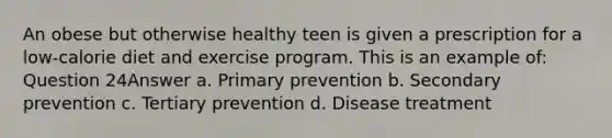 An obese but otherwise healthy teen is given a prescription for a low-calorie diet and exercise program. This is an example of: Question 24Answer a. Primary prevention b. Secondary prevention c. Tertiary prevention d. Disease treatment