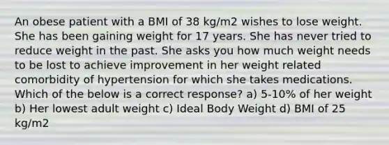 An obese patient with a BMI of 38 kg/m2 wishes to lose weight. She has been gaining weight for 17 years. She has never tried to reduce weight in the past. She asks you how much weight needs to be lost to achieve improvement in her weight related comorbidity of hypertension for which she takes medications. Which of the below is a correct response? a) 5-10% of her weight b) Her lowest adult weight c) Ideal Body Weight d) BMI of 25 kg/m2