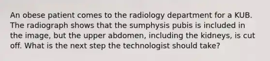 An obese patient comes to the radiology department for a KUB. The radiograph shows that the sumphysis pubis is included in the image, but the upper abdomen, including the kidneys, is cut off. What is the next step the technologist should take?