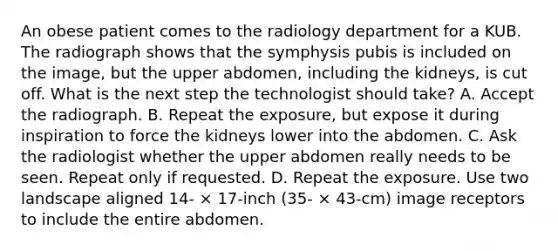 An obese patient comes to the radiology department for a KUB. The radiograph shows that the symphysis pubis is included on the image, but the upper abdomen, including the kidneys, is cut off. What is the next step the technologist should take? A. Accept the radiograph. B. Repeat the exposure, but expose it during inspiration to force the kidneys lower into the abdomen. C. Ask the radiologist whether the upper abdomen really needs to be seen. Repeat only if requested. D. Repeat the exposure. Use two landscape aligned 14- × 17-inch (35- × 43-cm) image receptors to include the entire abdomen.