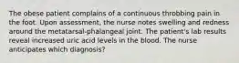 The obese patient complains of a continuous throbbing pain in the foot. Upon assessment, the nurse notes swelling and redness around the metatarsal-phalangeal joint. The patient's lab results reveal increased uric acid levels in the blood. The nurse anticipates which diagnosis?