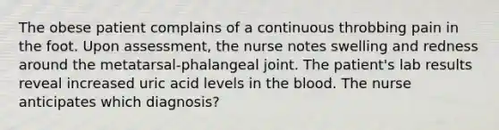 The obese patient complains of a continuous throbbing pain in the foot. Upon assessment, the nurse notes swelling and redness around the metatarsal-phalangeal joint. The patient's lab results reveal increased uric acid levels in the blood. The nurse anticipates which diagnosis?