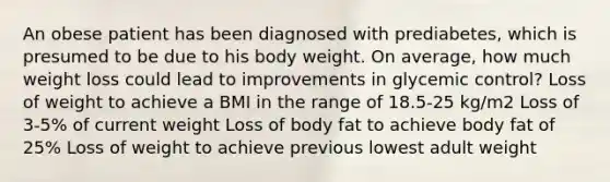 An obese patient has been diagnosed with prediabetes, which is presumed to be due to his body weight. On average, how much weight loss could lead to improvements in glycemic control? Loss of weight to achieve a BMI in the range of 18.5-25 kg/m2 Loss of 3-5% of current weight Loss of body fat to achieve body fat of 25% Loss of weight to achieve previous lowest adult weight