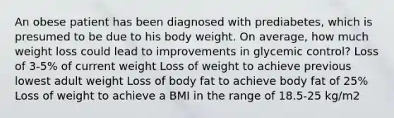 An obese patient has been diagnosed with prediabetes, which is presumed to be due to his body weight. On average, how much weight loss could lead to improvements in glycemic control? Loss of 3-5% of current weight Loss of weight to achieve previous lowest adult weight Loss of body fat to achieve body fat of 25% Loss of weight to achieve a BMI in the range of 18.5-25 kg/m2