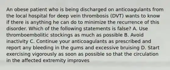 An obese patient who is being discharged on anticoagulants from the local hospital for deep vein thrombosis (DVT) wants to know if there is anything he can do to minimize the recurrence of this disorder. Which of the following statements is false? A. Use thromboembolitic stockings as much as possible B. Avoid inactivity C. Continue your anticoagulants as prescribed and report any bleeding in the gums and excessive bruising D. Start exercising vigorously as soon as possible so that the circulation in the affected extremity improves