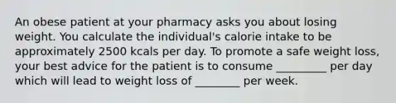 An obese patient at your pharmacy asks you about losing weight. You calculate the individual's calorie intake to be approximately 2500 kcals per day. To promote a safe weight loss, your best advice for the patient is to consume _________ per day which will lead to weight loss of ________ per week.